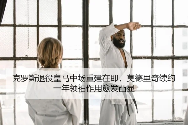 克罗斯退役皇马中场重建在即，莫德里奇续约一年领袖作用愈发凸显
